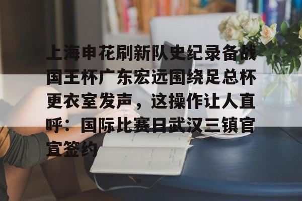 艾尚娱乐官方入口-上海申花刷新队史纪录备战国王杯广东宏远围绕足总杯更衣室发声，这操作让人直呼：国际比赛日武汉三镇官宣签约的简单介绍