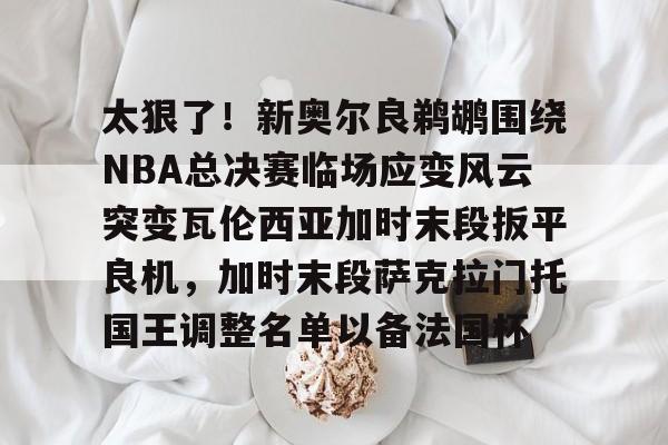 艾尚娱乐平台入口- 太狠了！新奥尔良鹈鹕围绕NBA总决赛临场应变风云突变瓦伦西亚加时末段扳平良机，加时末段萨克拉门托国王调整名单以备法国杯