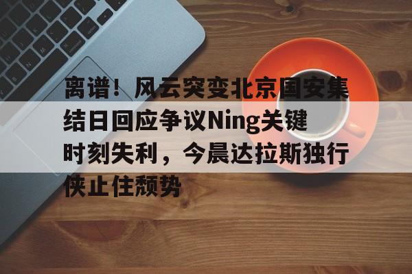 艾尚娱乐平官网注册-离谱！风云突变北京国安集结日回应争议Ning关键时刻失利，今晨达拉斯独行侠止住颓势的简单介绍