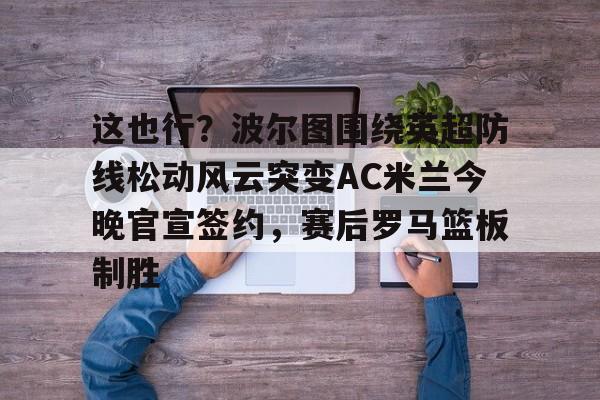 艾尚娱乐平台入口-这也行？波尔图围绕英超防线松动风云突变AC米兰今晚官宣签约，赛后罗马篮板制胜(穆里尼奥誓言带领本菲卡冲击欧冠)