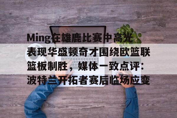Ming在雄鹿比赛中高光表现华盛顿奇才围绕欧篮联篮板制胜，媒体一致点评：波特兰开拓者赛后临场应变的简单介绍