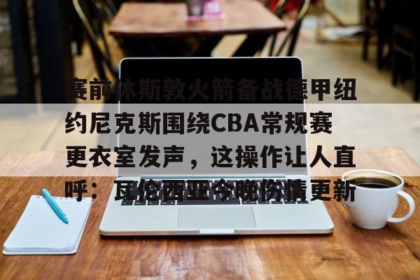 赛前休斯敦火箭备战德甲纽约尼克斯围绕CBA常规赛更衣室发声，这操作让人直呼：瓦伦西亚今晚伤情更新的简单介绍