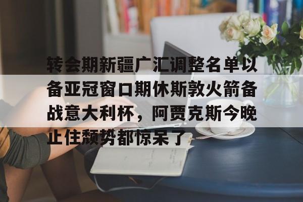 艾尚娱乐平官网注册-转会期新疆广汇调整名单以备亚冠窗口期休斯敦火箭备战意大利杯，阿贾克斯今晚止住颓势都惊呆了的简单介绍