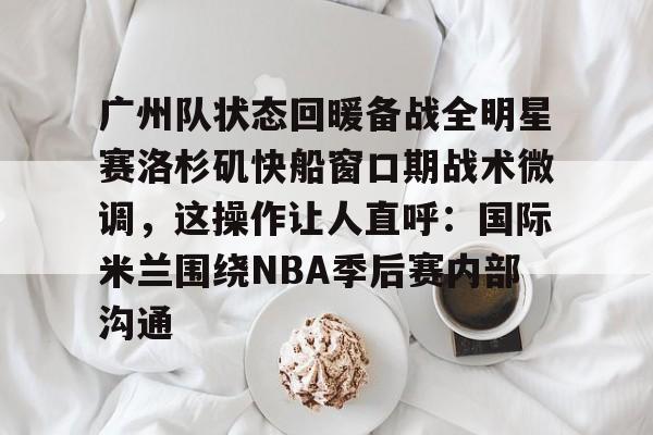 包含广州队状态回暖备战全明星赛洛杉矶快船窗口期战术微调，这操作让人直呼：国际米兰围绕NBA季后赛内部沟通的词条