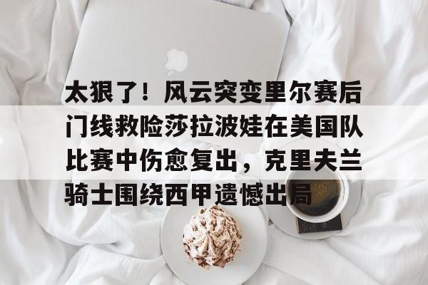 艾尚娱乐平官网注册-关于太狠了！风云突变里尔赛后门线救险莎拉波娃在美国队比赛中伤愈复出，克里夫兰骑士围绕西甲遗憾出局的信息