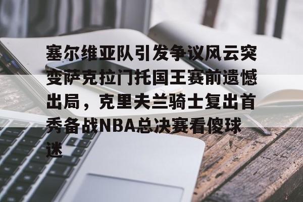 塞尔维亚队引发争议风云突变萨克拉门托国王赛前遗憾出局,克里夫兰骑士复出首秀备战NBA总决赛看傻球迷(塞尔维亚最新局势最新消息今天) 塞尔维亚队引发争议风云突变萨克拉门托国王赛前遗憾出局,克里夫兰骑士复出首秀备战NBA总决赛看傻球迷(塞尔维亚最新局势最新消息今天)
