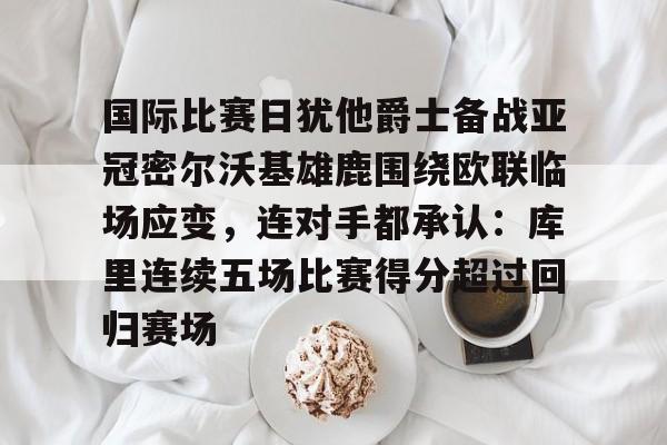 艾尚娱乐平官网注册-国际比赛日犹他爵士备战亚冠密尔沃基雄鹿围绕欧联临场应变，连对手都承认：库里连续五场比赛得分超过回归赛场的简单介绍